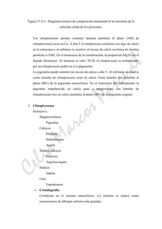 CeliaMarcosPascual
Figura 27.4.5.- Diagrama ternario de composición mostrando la la extensión de la
solución sólida de los piroxenos.
Los ortopiroxenos pueden contener lamelas paralelas al plano (100) de
clinopiroxenos ricos en Ca. A alta T el ortopiroxeno cristaliza con algo de calcio
en la estructura y al enfriarse se exuelve el exceso de calcio en forma de lamelas
paralelas a (100). En el transcurso de la cristalización, la proporción Mg:Fe en el
líquido disminuye. Al alcanzar el valor 70:30, el ortopiroxeno es reemplazado
por un clinopiroxeno pobre en Ca (pigeonita).
La pigeonita puede contener un exceso de calcio a alta T. Al enfriarse se exuelve
como lamelas de clinopiroxeno ricas en calcio. Estas lamelas son paralelas al
plano (001) de la pigeonita monoclínica. En el transcurso del enfriamiento la
pigeonita empobrecida en calcio pasa a ortopiroxeno con lamelas de
clinopiroxeno rico en calcio paralelas al plano (001) de la pigeonita original.
2. Clinopiroxenos
Incluyen a:
Magnesio-hierro
Pigeonita
Cálcicos
Diópsido
Hedenbergita
Augita
Sódico-cálcicos
Onfacita
Aegirina-augita
Sódicos
Jadeita
Litio
Espodumena
• Cristalografía:
Cristalizan en el sistema monoclínico. La simetría se reduce como
consecuencia de albergar cationes más grandes.
 