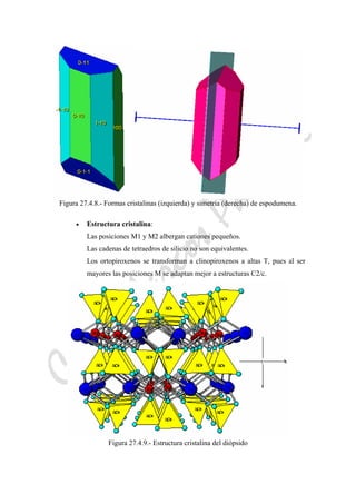 CeliaMarcosPascual
Figura 27.4.8.- Formas cristalinas (izquierda) y simetría (derecha) de espodumena.
• Estructura cristalina:
Las posiciones M1 y M2 albergan cationes pequeños.
Las cadenas de tetraedros de silicio no son equivalentes.
Los ortopiroxenos se transforman a clinopiroxenos a altas T, pues al ser
mayores las posiciones M se adaptan mejor a estructuras C2/c.
Figura 27.4.9.- Estructura cristalina del diópsido
 