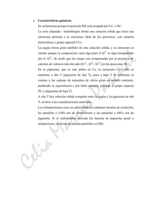 CeliaMarcosPascual
• Características químicas:
Se caracterizan porque la posición M2 está ocupada por Ca+
o Na+
.
La serie diópsido - hedenbergita forma una solución sólida que tiene una
estructura próxima a la estructura ideal de los piroxenos, con simetría
monoclínica y grupo espacial C2/c.
La augita forma parte también de esta solución sólida, y su estructura es
similar aunque la composición varía algo pués el Si4+
es algo reemplazado
por el Al3+
, de modo que las cargas son compensadas por la presencia de
cationes de valencia más elevada (Fe3+
, Al3+
, Si4+
) en las posiciones M.
En la pigeonita, que es más pobre en Ca, la estructura C2/c sólo se
mantiene a alta T (pigeonita de alta T), pues a baja T la estructura se
contrae y las cadenas de tetraedros de silicio giran en sentido contrario,
perdiendo su equivalencia y por tanto simetría, pasando al grupo espacial
P21/c (pigeonita de baja T).
A alta T hay solución sólida completa entre la augita y la pigeonita de alta
T, en base a las consideraciones anteriores.
Los clinopiroxenos ricos en calcio también contienen lamelas de exolución,
las paralelas a (100) son de ortopiroxeno y las paralelas a (001) son de
pigeonita. Si el enfriamiento procede las lamelas de pigeonita pasan a
ortopiroxeno, en forma de lamelas paralelas a (100).
 