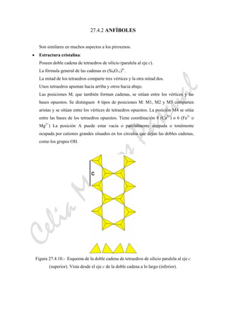 CeliaMarcosPascual
27.4.2 ANFÍBOLES
Son similares en muchos aspectos a los piroxenos.
• Estructura cristalina:
Poseen doble cadena de tetraedros de silicio (paralela al eje c).
La fórmula general de las cadenas es (Si4O11)6-
.
La mitad de los tetraedros comparte tres vértices y la otra mitad dos.
Unos tetraedros apuntan hacia arriba y otros hacia abajo.
Las posiciones M, que también forman cadenas, se sitúan entre los vértices y las
bases opuestos. Se distinguen 4 tipos de posiciones M: M1, M2 y M3 comparten
aristas y se sitúan entre los vértices de tetraedros opuestos. La posición M4 se sitúa
entre las bases de los tetraedros opuestos. Tiene coordinación 8 (Ca2+
) o 6 (Fe2+
o
Mg2+
) La posición A puede estar vacía o parcialmente ocupada o totalmente
ocupada por cationes grandes situados en los círculos que dejan las dobles cadenas,
como los grupos OH.
Figura 27.4.10.- Esquema de la doble cadena de tetraedros de silicio paralela al eje c
(superior). Vista desde el eje c de la doble cadena a lo largo (inferior).
 