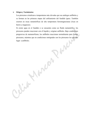 CeliaMarcosPascual
• Origen y Yacimientos:
Los piroxenos cristalizan a temperaturas más elevadas que sus análogos anfíboles y
se forman en las primeras etapas del enfriamiento del fundido ígneo. También
ocurren en rocas metamórficas de alta temperatura ferromagnesianas (ricas en
hierro y magnesio).
Si existe agua en el fundido o se encuentra como un fluido metamórfico, los
piroxenos pueden reaccionar con el líquido y originar anfíboles. Bajo condiciones
progresivas de metamorfismo, los anfíboles reaccionan normalmente para formar
piroxenos, mientras que en condiciones retrógradas son los piroxenos los que dan
lugar a anfíboles.
 