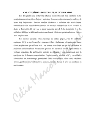 CeliaMarcosPascual
CARACTERÍSTICAS GENERALES DE INOSILICATOS
Los dos grupos que incluye la subclase inosilicatos son muy similares en las
propiedades cristalográficas, físicas y químicas. Son grupos de minerales formadores de
rocas muy importantes. Aunque muchos piroxenos y anfíboles son monoclínicos,
también cristalizan en el sistema rómbico. La distancia de repetición en las cadenas, es
decir, la dimensión del eje c de la celda elemental es 5,2 Å. La dimensión b en los
anfíboles, debido a la doble cadena de tetraedros de silicio, es aproximadamente 2 veces
la de los piroxenos.
Los mismos cationes están presentes en ambos grupos, pero los anfíboles
contienen (OH), lo que les confiere peso específico e índices de refracción más bajos.
Otras propiedades que difieren son los hábitos cristalinos ya que los piroxenos se
presentan normalmente en prismas más gruesos, los anfíboles tienden a presentarse en
cristales aciculares. La exfoliación también es diferente y está relacionada con la
configuración de la estructura cristalina. En piroxenos es próxima a 90º y en anfíboles
alrededor de 60º. Sin embargo, propiedades como color (blanco, verde claro, verde más
intenso, pardo rojizo), brillo (vítreo, resinoso, mate) o dureza (5 a 6) son similares en
ambos casos.
 