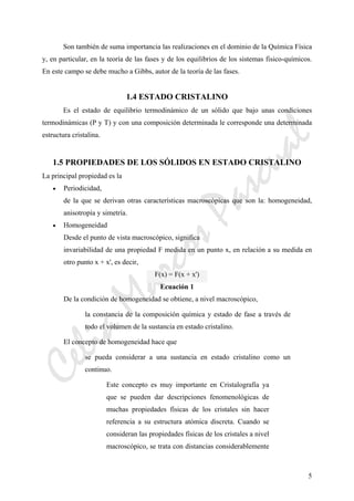 CeliaMarcosPascual
5
Son también de suma importancia las realizaciones en el dominio de la Química Física
y, en particular, en la teoría de las fases y de los equilibrios de los sistemas fisico-químicos.
En este campo se debe mucho a Gibbs, autor de la teoría de las fases.
1.4 ESTADO CRISTALINO
Es el estado de equilibrio termodinámico de un sólido que bajo unas condiciones
termodinámicas (P y T) y con una composición determinada le corresponde una determinada
estructura cristalina.
1.5 PROPIEDADES DE LOS SÓLIDOS EN ESTADO CRISTALINO
La principal propiedad es la
• Periodicidad,
de la que se derivan otras características macroscópicas que son la: homogeneidad,
anisotropía y simetría.
• Homogeneidad
Desde el punto de vista macroscópico, significa
invariabilidad de una propiedad F medida en un punto x, en relación a su medida en
otro punto x + x', es decir,
F(x) = F(x + x')
Ecuación 1
De la condición de homogeneidad se obtiene, a nivel macroscópico,
la constancia de la composición química y estado de fase a través de
todo el volumen de la sustancia en estado cristalino.
El concepto de homogeneidad hace que
se pueda considerar a una sustancia en estado cristalino como un
continuo.
Este concepto es muy importante en Cristalografía ya
que se pueden dar descripciones fenomenológicas de
muchas propiedades físicas de los cristales sin hacer
referencia a su estructura atómica discreta. Cuando se
consideran las propiedades físicas de los cristales a nivel
macroscópico, se trata con distancias considerablemente
 