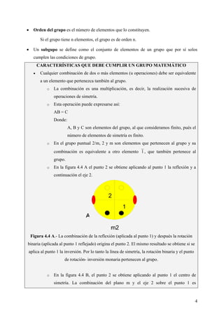 CeliaMarcosPascual
4
• Orden del grupo es el número de elementos que lo constituyen.
Si el grupo tiene n elementos, el grupo es de orden n.
• Un subgupo se define como el conjunto de elementos de un grupo que por sí solos
cumplen las condiciones de grupo.
CARACTERÍSTICAS QUE DEBE CUMPLIR UN GRUPO MATEMÁTICO
• Cualquier combinación de dos o más elementos (u operaciones) debe ser equivalente
a un elemento que pertenezca también al grupo.
o La combinación es una multiplicación, es decir, la realización sucesiva de
operaciones de simetría.
o Esta operación puede expresarse así:
AB = C
Donde:
A, B y C son elementos del grupo, al que consideramos finito, pués el
número de elementos de simetría es finito.
o En el grupo puntual 2/m, 2 y m son elementos que pertenecen al grupo y su
combinación es equivalente a otro elemento 1 , que también pertenece al
grupo.
o En la figura 4.4 A el punto 2 se obtiene aplicando al punto 1 la reflexión y a
continuación el eje 2.
Figura 4.4 A.- La combinación de la reflexión (aplicada al punto 1) y después la rotación
binaria (aplicada al punto 1 reflejado) origina el punto 2. El mismo resultado se obtiene si se
aplica al punto 1 la inversión. Por lo tanto la línea de simetría, la rotación binaria y el punto
de rotación- inversión monaria pertenecen al grupo.
o En la figura 4.4 B, el punto 2 se obtiene aplicando al punto 1 el centro de
simetría. La combinación del plano m y el eje 2 sobre el punto 1 es
m2
1
2
 