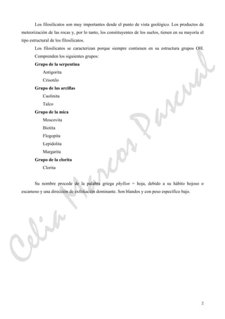 2
Los filosilicatos son muy importantes desde el punto de vista geológico. Los productos de
meteorización de las rocas y, por lo tanto, los constituyentes de los suelos, tienen en su mayoría el
tipo estructural de los filosilicatos.
Los filosilicatos se caracterizan porque siempre contienen en su estructura grupos OH.
Comprenden los siguientes grupos:
Grupo de la serpentina
Antigorita
Crisotilo
Grupo de las arcillas
Caolinita
Talco
Grupo de la mica
Moscovita
Biotita
Flogopita
Lepidolita
Margarita
Grupo de la clorita
Clorita
Su nombre procede de la palabra griega phyllon = hoja, debido a su hábito hojoso o
escamoso y una dirección de exfoliación dominante. Son blandos y con peso específico bajo.
CeliaMarcosPascual
 