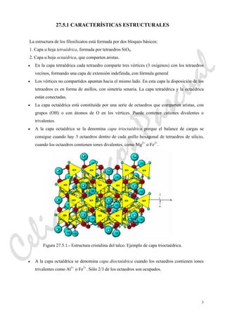 3
27.5.1 CARACTERÍSTICAS ESTRUCTURALES
La estructura de los filosilicatos está formada por dos bloques básicos:
1. Capa u hoja tetraédrica, formada por tetraedros SiO4.
2. Capa u hoja octaédrica, que comparten aristas.
• En la capa tetraédrica cada tetraedro comparte tres vértices (3 oxígenos) con los tetraedros
vecinos, formando una capa de extensión indefinida, con fórmula general
• Los vértices no compartidos apuntan hacia el mismo lado. En esta capa la disposición de los
tetraedros es en forma de anillos, con simetría senaria. La capa tetraédrica y la octaédrica
están conectadas.
• La capa octaédrica está constituida por una serie de octaedros que comparten aristas, con
grupos (OH) o con átomos de O en los vértices. Puede contener cationes divalentes o
trivalentes.
• A la capa octaédrica se la denomina capa trioctaédrica porque el balance de cargas se
consigue cuando hay 3 octaedros dentro de cada anillo hexagonal de tetraedros de silicio,
cuando los octaedros contienen iones divalentes, como Mg2+
o Fe2+
.
Figura 27.5.1.- Estructura cristalina del talco. Ejemplo de capa trioctaédrica.
• A la capa octaédrica se denomina capa dioctaédrica cuando los octaedros contienen iones
trivalentes como Al3+
o Fe3+
. Sólo 2/3 de los octaedros son ocupados.
CeliaMarcosPascual
 