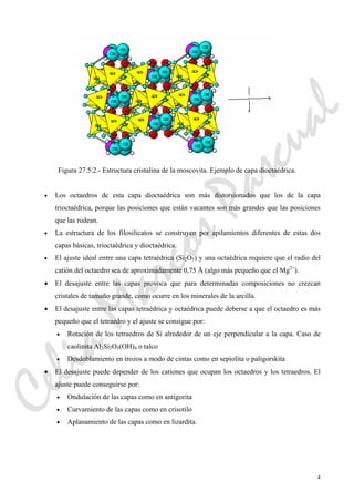 4
Figura 27.5.2.- Estructura cristalina de la moscovita. Ejemplo de capa dioctaédrica.
• Los octaedros de esta capa dioctaédrica son más distorsionados que los de la capa
trioctaédrica, porque las posiciones que están vacantes son más grandes que las posiciones
que las rodean.
• La estructura de los filosilicatos se construyen por apilamientos diferentes de estas dos
capas básicas, trioctaédrica y dioctaédrica.
• El ajuste ideal entre una capa tetraédrica (Si2O5) y una octaédrica requiere que el radio del
catión del octaedro sea de aproximadamente 0,75 Å (algo más pequeño que el Mg2+
).
• El desajuste entre las capas provoca que para determinadas composiciones no crezcan
cristales de tamaño grande, como ocurre en los minerales de la arcilla.
• El desajuste entre las capas tetraédrica y octaédrica puede deberse a que el octaedro es más
pequeño que el tetraedro y el ajuste se consigue por:
• Rotación de los tetraedros de Si alrededor de un eje perpendicular a la capa. Caso de
caolinita Al2Si2O5(OH)4 o talco
• Desdoblamiento en trozos a modo de cintas como en sepiolita o paligorskita
• El desajuste puede depender de los cationes que ocupan los octaedros y los tetraedros. El
ajuste puede conseguirse por:
• Ondulación de las capas como en antigorita
• Curvamiento de las capas como en crisotilo
• Aplanamiento de las capas como en lizardita.
CeliaMarcosPascual
 