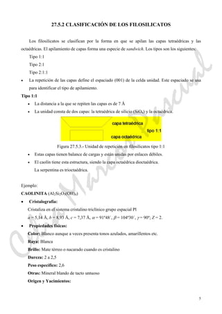5
27.5.2 CLASIFICACIÓN DE LOS FILOSILICATOS
Los filosilicatos se clasifican por la forma en que se apilan las capas tetraédricas y las
octaédricas. El apilamiento de capas forma una especie de sandwich. Los tipos son los siguientes:
Tipo 1:1
Tipo 2:1
Tipo 2:1:1
• La repetición de las capas define el espaciado (001) de la celda unidad. Este espaciado se usa
para identificar el tipo de apilamiento.
Tipo 1:1
• La distancia a la que se repiten las capas es de 7 Å
• La unidad consta de dos capas: la tetraédrica de silicio (SiO4) y la octaédrica.
Figura 27.5.3.- Unidad de repetición en filosilicatos tipo 1:1
• Estas capas tienen balance de cargas y están unidas por enlaces débiles.
• El caolín tiene esta estructura, siendo la capa octaédrica dioctaédrica.
La serpentina es trioctaédrica.
Ejemplo:
CAOLINITA (Al2Si2O5(OH)4)
• Cristalografía:
Cristaliza en el sistema cristalino triclínico grupo espacial Pl
a = 5,14 Å, b = 8,93 Å, c = 7,37 Å, α = 91º48´, β = 104º30´, γ = 90º; Z = 2.
• Propiedades físicas:
Color: Blanco aunque a veces presenta tonos azulados, amarillentos etc.
Raya: Blanca
Brillo: Mate térreo o nacarado cuando es cristalino
Dureza: 2 a 2,5
Peso específico: 2,6
Otras: Mineral blando de tacto untuoso
Origen y Yacimientos:
CeliaMarcosPascual
 