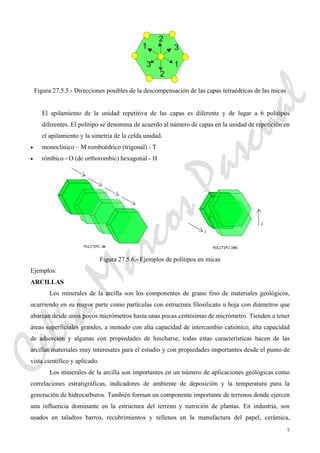7
2
3
1
2
3
1
Figura 27.5.5.- Direcciones posibles de la descompensación de las capas tetraédricas de las micas
El apilamiento de la unidad repetitiva de las capas es diferente y de lugar a 6 politipos
diferentes. El politipo se denomina de acuerdo al número de capas en la unidad de repetición en
el apilamiento y la simetría de la celda unidad.
• monoclínico – M romboédrico (trigonal) - T
• rómbico - O (de orthorombic) hexagonal - H
Figura 27.5.6.- Ejemplos de politipos en micas
Ejemplos:
ARCILLAS
Los minerales de la arcilla son los componentes de grano fino de materiales geológicos,
ocurriendo en su mayor parte como partículas con estructura filosilicato u hoja con diámetros que
abarcan desde unos pocos micrómetros hasta unas pocas centésimas de micrómetro. Tienden a tener
áreas superficiales grandes, a menudo con alta capacidad de intercambio catiónico, alta capacidad
de adsorción y algunas con propiedades de hincharse, todas estas características hacen de las
arcillas materiales muy interesates para el estudio y con propiedades importantes desde el punto de
vista científico y aplicado.
Los minerales de la arcilla son importantes en un número de aplicaciones geológicas como
correlaciones estratigráficas, indicadores de ambiente de deposición y la temperatura para la
generación de hidrocarburos. También forman un componente importante de terrenos donde ejercen
una influencia dominante en la estructura del terreno y nutrición de plantas. En industria, son
usados en taladros barros, recubrimientos y rellenos en la manufactura del papel, cerámica,
CeliaMarcosPascual
 