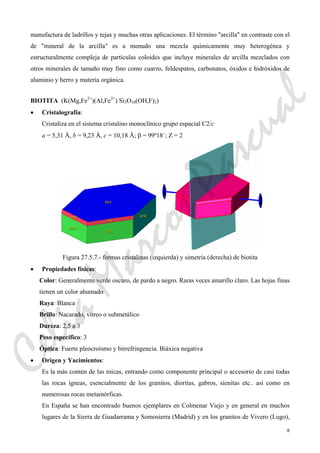 8
manufactura de ladrillos y tejas y muchas otras aplicaciones. El término "arcilla" en contraste con el
de "mineral de la arcilla" es a menudo una mezcla químicamente muy heterogénea y
estructuralmente compleja de partículas coloides que incluye minerales de arcilla mezclados con
otros minerales de tamaño muy fino como cuarzo, feldespatos, carbonatos, óxidos e hidróxidos de
aluminio y herro y materia orgánica.
BIOTITA (K(Mg,Fe2+
)(Al,Fe3+
) Si3O10(OH,F)2)
• Cristalografía:
Cristaliza en el sistema cristalino monoclínico grupo espacial C2/c
a = 5,31 Å, b = 9,23 Å, c = 10,18 Å; β = 99º18´; Z = 2
Figura 27.5.7.- formas cristalinas (izquierda) y simetría (derecha) de biotita
• Propiedades físicas:
Color: Generalmente verde oscuro, de pardo a negro. Raras veces amarillo claro. Las hojas finas
tienen un color ahumado
Raya: Blanca
Brillo: Nacarado, vítreo o submetálico
Dureza: 2,5 a 3
Peso específico: 3
Óptica: Fuerte pleocroísmo y birrefringencia. Biáxica negativa
• Origen y Yacimientos:
Es la más común de las micas, entrando como componente principal o accesorio de casi todas
las rocas ígneas, esencialmente de los granitos, dioritas, gabros, sienitas etc.. así como en
numerosas rocas metamórficas.
En España se han encontrado buenos ejemplares en Colmenar Viejo y en general en muchos
lugares de la Sierra de Guadarrama y Somosierra (Madrid) y en los granitos de Vivero (Lugo),
CeliaMarcosPascual
 