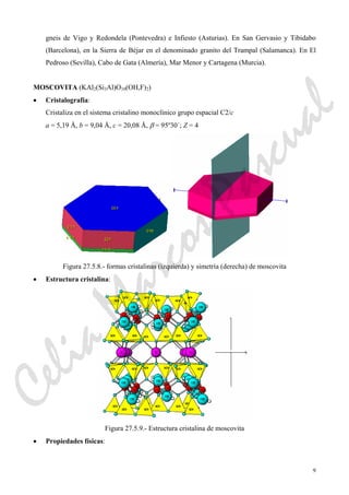 9
gneis de Vigo y Redondela (Pontevedra) e Infiesto (Asturias). En San Gervasio y Tibidabo
(Barcelona), en la Sierra de Béjar en el denominado granito del Trampal (Salamanca). En El
Pedroso (Sevilla), Cabo de Gata (Almería), Mar Menor y Cartagena (Murcia).
MOSCOVITA (KAl2(Si3Al)O10(OH,F)2)
• Cristalografía:
Cristaliza en el sistema cristalino monoclínico grupo espacial C2/c
a = 5,19 Å, b = 9,04 Å, c = 20,08 Å, β = 95º30´; Z = 4
Figura 27.5.8.- formas cristalinas (izquierda) y simetría (derecha) de moscovita
• Estructura cristalina:
Figura 27.5.9.- Estructura cristalina de moscovita
• Propiedades físicas:
CeliaMarcosPascual
 