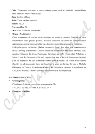 10
Color: Transparente e incoloro, si bien en bloques gruesos puede ser traslúcida con tonalidades
claras amarillas, pardas, verdes o rojas.
Raya: Incolora o blanca
Brillo: Vítreo a sedoso o perlado
Dureza: 2 a 2,5
Peso específico: 2,8
Otras: Fácil exfoliación y elasticidad.
• Origen y Yacimientos:
Como componente de muchas rocas eruptivas, así como en granitos. También en rocas
metamórficas como gneises, pizarras, micacitas, corneanas, así como sus correspondientes
sedimentarias como areniscas, argilitas etc... Los mayores cristales aparecen en pegmatitas.
En España aparece en Martínez (Ávila), con aspecto fibroso. Las minas más importantes son
las de Garcirrey en Salamanca. Grandes láminas se encuentran en Presqueira (Orense), Meis,
Jesteira, Villagarcía de Arosa, Puenteáreas, Salvatierra de Miño (Pontevedra), Valadouro y
Muras (Lugo). En Fuentenebró (Burgos), en general en toda la Sierra de Guadarrama (Madrid)
y en las pegmatitas del coto Carbonell Fuenteovejuna (Córdoba). En Morón de la Frontera
(Sevilla) (en el denominado Cerro del Imán), en el gneis cordierítico de Istán y Marbella
(Málaga) y en Valencia de Alcántara (Cáceres). En Cataluña se encuentra principalmente en
Lenz, Cabo de Creus, Tibidabo y Pirineos especialmente en Bosost (Lérida).
TALCO (Mg3Si4O10(OH)2)
• Cristalografía:
Cristaliza en el sistema monoclínico; grupo espacial C2c
a = 5,27 Å, b = 9,12, c = 18,85 Å, β = 100º; Z = 4
• Estructura cristalina:
CeliaMarcosPascual
 