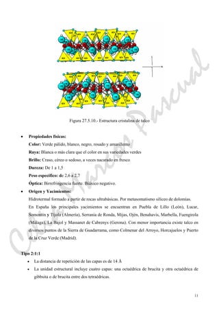 11
Figura 27.5.10.- Estructura cristalina de talco
• Propiedades físicas:
Color: Verde pálido, blanco, negro, rosado y amarillento
Raya: Blanca o más clara que el color en sus variedades verdes
Brillo: Craso, céreo o sedoso, a veces nacarado en fresco
Dureza: De 1 a 1,5
Peso específico: de 2,6 a 2,7
Óptica: Birrefringencia fuerte. Biáxico negativo.
• Origen y Yacimientos:
Hidrotermal formado a partir de rocas ultrabásicas. Por metasomatismo silíceo de dolomías.
En España los principales yacimientos se encuentran en Puebla de Lillo (León), Lucar,
Somontín y Tíjola (Almería), Serranía de Ronda, Mijas, Ojén, Benahavís, Marbella, Fuengirola
(Málaga), La Bajol y Massanet de Cabrenys (Gerona). Con menor importancia existe talco en
diversos puntos de la Sierra de Guadarrama, como Colmenar del Arroyo, Horcajuelos y Puerto
de la Cruz Verde (Madrid).
Tipo 2:1:1
• La distancia de repetición de las capas es de 14 Å
• La unidad estructural incluye cuatro capas: una octaédrica de brucita y otra octaédrica de
gibbsita o de brucita entre dos tetraédricas.
CeliaMarcosPascual
 