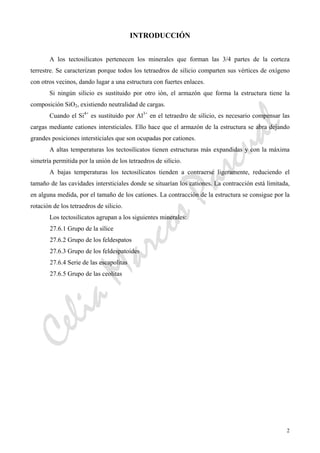 CeliaMarcosPascual
2
INTRODUCCIÓN
A los tectosilicatos pertenecen los minerales que forman las 3/4 partes de la corteza
terrestre. Se caracterizan porque todos los tetraedros de silicio comparten sus vértices de oxígeno
con otros vecinos, dando lugar a una estructura con fuertes enlaces.
Si ningún silicio es sustituido por otro ión, el armazón que forma la estructura tiene la
composición SiO2, existiendo neutralidad de cargas.
Cuando el Si4+
es sustituido por Al3+
en el tetraedro de silicio, es necesario compensar las
cargas mediante cationes intersticiales. Ello hace que el armazón de la estructura se abra dejando
grandes posiciones intersticiales que son ocupadas por cationes.
A altas temperaturas los tectosilicatos tienen estructuras más expandidas y con la máxima
simetría permitida por la unión de los tetraedros de silicio.
A bajas temperaturas los tectosilicatos tienden a contraerse ligeramente, reduciendo el
tamaño de las cavidades intersticiales donde se situarían los cationes. La contracción está limitada,
en alguna medida, por el tamaño de los cationes. La contracción de la estructura se consigue por la
rotación de los tetraedros de silicio.
Los tectosilicatos agrupan a los siguientes minerales:
27.6.1 Grupo de la sílice
27.6.2 Grupo de los feldespatos
27.6.3 Grupo de los feldespatoides
27.6.4 Serie de las escapolitas
27.6.5 Grupo de las ceolitas
 