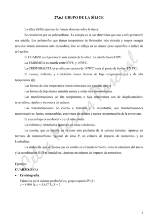 CeliaMarcosPascual
3
27.6.1 GRUPO DE LA SÍLICE
La sílice (SiO2) aparece de formas diversas sobre la tierra.
Se caracteriza por su polimorfismo. La energía es la que determina que uno u otro polimorfo
sea estable. Los polimorfos que tienen temperatura de formación más elevada y mayor energía
reticular tienen estructura más expandida; ésto se refleja en un menor peso específico e índice de
refracción.
El CUARZO es el polimorfo más común de la sílice. Es estable hasta 870ºC.
La TRIDIMITA es estable entre 870ºC y 1470ºC.
La CRISTOBALITA es estable por encima de 1470ºC hasta el punto de fusión (1713ºC).
El cuarzo, tridimita y cristobalita tienen formas de baja temperatura (α) y de alta
temperatura (β).
Las formas de alta temperatura tienen estructura con simetría mayor
Las formas de baja tienen simetría menor y están más distorsionadas.
Las transformaciones de alta temperatura a baja temperatura son de desplazamiento:
reversibles, rápidas y sin rotura de enlaces.
Las transformaciones de cuarzo a tridimita y a cristobalita, son transformaciones
reconstructivas: lentas, metaestables, con rotura de enlaces y nueva reconstrucción de la estructura.
El cuarzo bajo es romboédrico y el más común
La tridimita y cristobalita aparecen en rocas volcánicas.
La coesita, que es estable en la zona más profunda de la corteza terrestre. Aparece en
terrenos de metamorfismo regional de altas P, en cráteres de impacto de meteoritos y en
kimberlitas.
La stishovita, que se piensa que es estable en el manto terrestre, tiene la estructura del rutilo
y la coordinación Si-O es octaédrica. Aparece en cráteres de impacto de meteoritos.
Ejemplo:
CUARZO (SiO2)
• Cristalografía:
Cristaliza en el sistema romboédrico, grupo espacial P3221
a = 4,998 Ǻ; c = 5,617 Ǻ; Z = 3
 