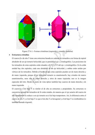 CeliaMarcosPascual
4
Figura 27.6.1.- Formas cristalinas (izquierda) y simetría (derecha)
• Estructura cristalina
El cuarzo β o de alta T tiene una estructura basada en cadenas de tetraedros con forma de espiral
alrededor de un eje ternario helicoidal, que es paralelo al eje c cristalográfico. Las posiciones de
los tetraedros de estas espirales están situados a 0, 1/3 y 2/3 del eje c cristalográfico. En la celda
unidad hay dos espirales, cada una alrededor de un eje helicoidal, y ambas están unidas por
vértices de los tetraedros. Debido al hecho de que estas espirales pueden ser de mano derecha y
de mano izquierda, porque el eje helicoidal ternario es enantiomorfo, hay cristales de cuarzo
enantiomorfos, unos son de mano derecha y otros de mano izquierda; uno es la imagen
especular del otro. Desde el punto de vista óptico también hay cuarzos de mano derecha y de
mano izquierda.
El cuarzo α o de baja T es similar al de alta en estructura y propiedades. Su estructura se
caracteriza porque los tetraedros de Si están rotados, de manera que el eje senario del cuarzo de
alta temperatura se reduce a un eje ternario en el de baja temperatura. Así, la diferencia entre el
cuarzo de alta T y el de baja T es que el de alta T es hexagonal y el de baja T es romboédrico (o
también llamado trigonal).
 