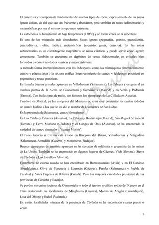 CeliaMarcosPascual
6
El cuarzo es el componente fundamental de muchos tipos de rocas, especialmente de las rocas
ígneas ácidas, de ahí que sea tan frecuente y abundante, pero también en rocas sedimentarias y
metamórficas por ser al mismo tiempo muy resistente.
La calcedonia es hidrotermal de baja temperatura (120ºC) y se forma cerca de la superficie.
Es uno de los minerales más abundantes. Rocas ígneas (pegmatita, granito, granodiorita,
cuarzodiorita, riolita, dacita), metamórficas (esquisto, gneis, cuarcita). En las rocas
sedimentarias es un constituyente mayoritario de rocas clásticas y puede servir como agente
cementante. También se encuentra en depósitos de venas hidrotermales en cristales bien
formados o como variedades masivas y microcristalinas.
A menudo forma intercrecimientos con los feldespatos, como las mirmequitas (intercrecimiento
cuarzo y plagioclasa) o la textura gráfica (intercrecimiento de cuarzo y feldespato potásico) en
pegmatitas y rocas graníticas.
En España buenos cristales aparecen en Villasbuenas (Salamanca), La Cabrera y en general en
muchos puntos de la Sierra de Guadarrama y Somosierra (Madrid) y en Verín y Padrenda
(Orense). Con inclusiones de rutilo, son famosos los ejemplares de La Collada en Asturias.
También en Madrid, en las márgenes del Manzanares, eran muy corrientes los cantos rodados
de cuarzo hialino a los que se les dio el nombre de Diamantes de San Isidro.
En la provincia de Salamanca, cuarzo ferruginoso
En Las Caldas y Cabrales (Asturias), La Cabrera y Bustarviejo (Madrid), San Miguel de Saccott
(Gerona) y Cerro Muriano (Córdoba) y en Cangas de Onís (Asturias), se ha encontrado la
variedad de cuarzo ahumado o "cuarzo Morión".
El Falso topacio o Citrino está citado en Hinojosa del Duero, Villasbuenas y Vitigudino
(Salamanca), Serradilla (Cáceres) y Monesterio (Badajoz).
Buenos ejemplares de amatista aparecen en las cortadas de esfalerita y greenalita de las minas
de La Unión. También se ha encontrado en algunos lugares de Cáceres, Vich (Gerona), Sierra
de Córdoba y Los Escullos (Almería).
Ejemplares de cuarzo rosado se han encontrado en Ramascastañas (Avila) y en El Cardoso
(Guadalajara), Oliva de Plasencia y Logrosán (Cáceres), Pereña (Salamanca) y Puebla de
Carañíal y Santa Eugenia de Ribeira (Coruña). Pero las mayores cantidades provienen de las
provincias de Córdoba y Badajoz.
Se pueden encontrar jacintos de Compostela en todo el terreno arcilloso rojizo del Keuper en el
Trías destacando las localidades de Minglanilla (Cuenca), Molina de Aragón (Guadalajara),
Losa del Obispo y Buñol (Valencia).
En varias localidades mineras de la provincia de Córdoba se ha encontrado cuarzo prasio o
verde.
 