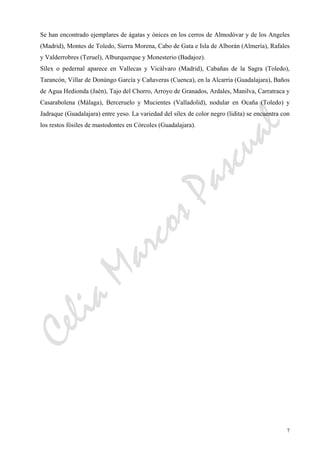 CeliaMarcosPascual
7
Se han encontrado ejemplares de ágatas y ónices en los cerros de Almodóvar y de los Angeles
(Madrid), Montes de Toledo, Sierra Morena, Cabo de Gata e Isla de Alborán (Almería), Rafales
y Valderrobres (Teruel), Alburquerque y Monesterio (Badajoz).
Sílex o pedernal aparece en Vallecas y Vicálvaro (Madrid), Cabañas de la Sagra (Toledo),
Tarancón, Villar de Donúngo García y Cañaveras (Cuenca), en la Alcarria (Guadalajara), Baños
de Agua Hedionda (Jaén), Tajo del Chorro, Arroyo de Granados, Ardales, Manilva, Carratraca y
Casarabolena (Málaga), Berceruelo y Mucientes (Valladolid), nodular en Ocaña (Toledo) y
Jadraque (Guadalajara) entre yeso. La variedad del sílex de color negro (lidita) se encuentra con
los restos fósiles de mastodontes en Córcoles (Guadalajara).
 