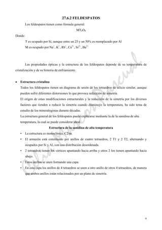 CeliaMarcosPascual
8
27.6.2 FELDESPATOS
Los feldespatos tienen como fórmula general:
MT4O8
Donde:
T es ocupado por Si, aunque entre un 25 y un 50% es reemplazado por Al
M es ocupado por Na+
, K+
, Rb+
, Ca2+
, Sr2+
, Ba2+
Las propiedades ópticas y la estructura de los feldespatos depende de su temperatura de
cristalización y de su historia de enfriamiento.
• Estructura cristalina
Todos los feldespatos tienen un diagrama de unión de los tetraedros de silicio similar, aunque
pueden sufrir diferentes distorsiones lo que provoca reducción de simetría.
El origen de estas modificaciones estructurales y la reducción de la simetría por los diversos
factores que tienden a reducir la simetría cuando disminuye la temperatura, ha sido tema de
estudio de los mineralogistas durante décadas.
La estructura general de los feldespatos puede explicarse mediante la de la sanidina de alta
temperatura, la cual se puede considerar ideal.
Estructura de la sanidina de alta temperatura
• La estructura es monoclínica, C2/m.
• El armazón está constituido por anillos de cuatro tetraedros, 2 T1 y 2 T2, alternando y
ocupados por Si y Al, con una distribución desordenada.
• 2 tetraedros tienen los vértices apuntando hacia arriba y otros 2 los tienen apuntando hacia
abajo.
• Estos anillos se unen formando una capa.
• En esta capa los anillos de 4 tetraedros se unen a otro anillo de otros 4 tetraedros, de manera
que ambos anillos están relacionados por un plano de simetría.
 