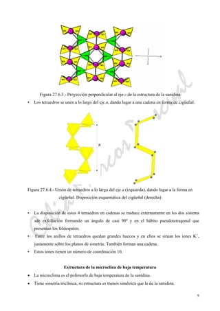 CeliaMarcosPascual
9
Figura 27.6.3.- Proyección perpendicular al eje c de la estructura de la sanidina
• Los tetraedros se unen a lo largo del eje a, dando lugar a una cadena en forma de cigüeñal.
Figura 27.6.4.- Unión de tetraedros a lo largo del eje a (izquierda), dando lugar a la forma en
cigüeñal. Disposición esquemática del cigüeñal (derecha)
• La disposición de estos 4 tetraedros en cadenas se traduce externamente en los dos sistema
sde exfoliación formando un ángulo de casi 90º y en el hábito pseudotetragonal que
presentan los feldespatos.
• Entre los anillos de tetraedros quedan grandes huecos y en ellos se sitúan los iones K+
,
justamente sobre los planos de simetría. También forman una cadena.
• Estos iones tienen un número de coordinación 10.
Estructura de la microclina de baja temperatura
• La microclima es el polimorfo de baja temperatura de la sanidina.
• Tiene simetría triclínica, su estructura es menos simétrica que la de la sanidina.
 