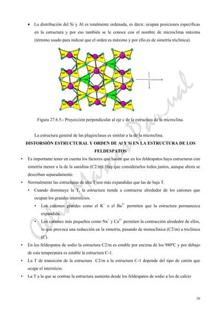 CeliaMarcosPascual
10
• La distribución del Si y Al es totalmente ordenada, es decir, ocupan posiciones específicas
en la estructura y por eso también se le conoce con el nombre de microclima máxima
(término usado para indicar que el orden es máximo y por ello es de simetría triclínica).
Figura 27.6.5.- Proyección perpendicular al eje c de la estructura de la microclina.
La estructura general de las plagioclasas es similar a la de la microclina.
DISTORSIÓN ESTRUCTURAL Y ORDEN DE Al Y Si EN LA ESTRUCTURA DE LOS
FELDESPATOS
• Es importante tener en cuenta los factores que hacen que en los feldespatos haya estructuras con
simetría menor a la de la sanidina (C2/m). Hay que considerarlos todos juntos, aunque ahora se
describan separadamente.
• Normalmente las estructuras de alta T son más expandidas que las de baja T.
• Cuando disminuye la T, la estructura tiende a contraerse alrededor de los cationes que
ocupan los grandes intersticios.
• Los cationes grandes como el K+
o el Ba2+
permiten que la estructura permanezca
expandida.
• Los cationes más pequeños como Na+
y Ca2+
permiten la contracción alrededor de ellos,
lo que provoca una reducción en la simetría, pasando de monoclínica (C2/m) a triclínica
(C).
• En los feldespatos de sodio la estructura C2/m es estable por encima de los 980ºC y por debajo
de esta temperatura es estable la estructura C-1.
• La T de transición de la estructura C2/m a la estructura C-1 depende del tipo de catión que
ocupe el intersticio.
• La T a la que se contrae la estructura aumenta desde los feldespatos de sodio a los de calcio
 