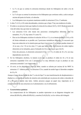 CeliaMarcosPascual
11
• La T a la que se contrae la estructura disminuye desde los feldespatos de sodio a los de
potasio.
• La T a la que se contrae la estructura en los feldespatos que contienen sodio y calcio está por
encima del punto de fusión, a la derecha.
• Los feldespatos ricos en potasio mantienen estable la estructura C2/m a T ambiente.
• A altas T el Al y el Si están desordenados, mientras que a bajas T hay una tendencia al orden.
• El orden es un proceso lento que implica la rotura de los enlaces Si-O y Al-O. Desde el punto de
vista del orden, hay que tener en cuenta que:
• Las estructura C2/m sólo tienen dos posiciones cristalográficas diferentes para los
tetraedros, T1 y T2, hay tantos T1 como T2.
• Pero en los feldespatos alcalinos la relación Al:Si es 1:3 y si se intenta distribuir el Al y el Si
de forma ordenada no es posible con 2 posiciones tetraédricas diferentes. Es necesario que
haya una reducción en la simetría para que haya 4 posiciones T en las que puedan situarse el
Al en una y los 3 Si en las otras 3 T, para que haya orden. Este proceso de orden implica
distorsión en los tetraedros, pues el tetraedro de Al es algo mayor que el de Si.
Estos dos procesos, la distorsión estructural (C2/m ⇒ 1C ) y el orden de Al y Si, son muy
dependientes uno de otro.
• En los feldespatos alcalinos, la manera en la que se produce el orden de Al y Si en una
estructura expandida C2/m con 2 posiciones T es muy diferente al que se produce en una
estructura contraída C con 4 posiciones T.
• Al revés, en las plagioclasas como la albita, cuando se calienta por encima de los 980ºC la
estructura 1C debería pasar a la estructura C2/m, cuando ha tenido lugar el desorden completo
de Al y Si.
Aunque el paso de una forma de alta T a otra de baja T es una transformación de desplazamiento o
displaciva y es rápido, el cambio de simetría está controlado por un proceso de orden o desorden de
Al y Si que es mucho más lento. Ambos procesos juegan un papel muy importante en el
comportamiento de una estructura en el calentamiento o en el enfriamiento.
• Características químicas
Las composiciones de los feldespatos se pueden representar en un diagrama triangular con
ortosa (KAlSi3O8), albita (KAlSi3O8) y anortita (CaAl2Si2O8) en los vértices del triángulo
 