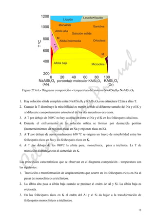 CeliaMarcosPascual
13
Figura 27.6.6.- Diagrama composición - temperatura del sistema NaAlSi3O8- NaAlSi3O8
1. Hay solución sólida completa entre NaAlSi3O8 y KAlSi3O8 con estructura C2/m a altas T.
2. Cuando la T disminuye la miscibilidad es menor debido al diferente tamaño del Na y el K y
al diferente comportamiento estructural de los dos miembros extremos.
3. A T por debajo de 300ºC no hay sustitución entre el Na y el K en los feldespatos alcalinos.
4. Durante el enfriamiento de la solución sólida se forman por desmezcla pertitas
(intercrecimientos de regiones ricas en Na y regiones ricas en K).
5. A T por debajo de aproximadamente 650 ºC se origina un hueco de miscibilidad entre los
feldespatos ricos en Na y los feldespatos ricos en K.
6. A T por debajo de los 980ºC la albita pura, monoclínica, pasa a triclínica. La T de
transición disminuye con el contenido en K.
Las principales características que se observan en el diagrama composición - temperatura son
las siguientes:
1. Transición o transformación de desplazamiento que ocurre en los feldespatos ricos en Na al
pasar de monoclínicos a triclínicos.
2. La albita alta pasa a albita baja cuando se produce el orden de Al y Si. La albita baja es
ordenada.
3. En los feldespatos ricos en K el orden del Al y el Si da lugar a la transformación de
feldespatos monoclínicos a triclínicos.
 