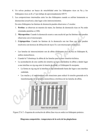 CeliaMarcosPascual
14
4. Un solvus produce un hueco de miscibilidad entre los feldespatos ricos en Na y los
feldespatos ricos en K a T por debajo de aproximadamente 650 ºC
5. Las composiciones intermedias entre los dos feldespatos cuando se enfrían lentamente se
desmezclan (exuelven) y dan lugar a dos intercrecimientos.
En estos feldespatos las láminas de desmezcla pueden observarse a 3 escalas:
1. Pertitas: se observan en muestra de mano, las láminas de desmezcla ricas en Na están
orientadas paralelas a (100).
2. Micropertitas: Cuando la desmezcla ocurre a una escala tal que las láminas sólo pueden
observarse con el microscopio.
3. Criptopertitas: Cuando las láminas de la desmezcla son tan finas que sólo pueden
resolverse con técnicas de difracción de rayos X o con microscopio electrónico.
• Las lamelas de intercrecimiento son de albita (feldespato rico en Na) en feldespato K,
ambos monoclínicos.
• Cuando la T disminuye la albita de las lamelas pasa a tener simetría triclínica.
• La acomodación de este cambio de simetría se logra maclándose la albita y dando lugar
a una interfase en zig-zag entre la lamela de albita y el feldespato K encajante.
• La forma en zig-zag de la interfase se irá redondeando hasta dar lugar a una interfase
ondulada.
• Las maclas y el ondulamiento son situaciones para reducir la tensión generada en la
transformación de la simetría monoclínica a triclínica de las lamelas de albita.
Figura 27.6.7.- Esquema de exolución de albita (fase rica en sodio) en feldespato potásico.
Diagrama composición - temperatura de la serie de las plagioclasas
 