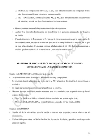 CeliaMarcosPascual
16
2. BØGGILD, composición entre An40 y An60 Los intercrecimientos se componen de los
dos tipos reconocidos de estructuras inconmesurables
3. HUTTENLOCHER, composición entre An65 y An90 Los intercrecimientos se componen
de anortita y uno de los tipos de estructuras inconmesurables.
• Otras consideraciones del diagrama composición - temperatura
• A altas T se tienen los límites entre las fases C2/m, C-1, que están atravesadas por la curva
de fusión.
• Cuando disminuye la T, se pasa a la C-1 ya que la estructura se contrae, en la mayor parte de
las composiciones, excepto a la derecha, próxima a la composición de la anortita, en la que
se pasa a la estructura I-1, porque empieza a haber orden de Al y Si. Este orden aumenta a
medida que la relación Al:Si se aproxima a 1, cerca de la anortita pura.
APARICIÓN DE MACLAS EN LOS FELDESPATOS ALCALINOS COMO
CONSECUENCIA DE UN CAMBIO DE SIMETRÍA
Maclas en la MICROCLINA (feldespato K de baja T)
• Se presentan en forma de enrejado, a diferente escala y complejidad.
• Se originan durante el proceso de orden de Si y Al y el cambio de simetría de monoclínica a
triclínica.
• El efecto de las maclas es minimizar el cambio en la simetría.
• Hay dos tipos de macla que pueden aparecer, a su vez, asociadas; son perpendiculares y dan el
aspecto de enrejado.
• MACLA DE LA ALBITA, celdas triclínicas asociadas por planos según (010).
• MACLA DE LA PERICLINA, celdas triclínicas asociadas por eje binario, [010].
Maclado en la ORTOSA
• Similar al de la microclina, pero la escala es mucho más pequeña y no se observa en el
microscopio.
• En los feldespatos ricos en Na la distribución de maclas de albita y periclina es siempre más
gruesa y regular.
 
