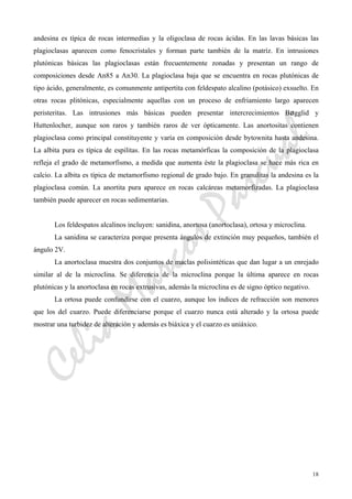 CeliaMarcosPascual
18
andesina es típica de rocas intermedias y la oligoclasa de rocas ácidas. En las lavas básicas las
plagioclasas aparecen como fenocristales y forman parte también de la matríz. En intrusiones
plutónicas básicas las plagioclasas están frecuentemente zonadas y presentan un rango de
composiciones desde An85 a An30. La plagioclasa baja que se encuentra en rocas plutónicas de
tipo ácido, generalmente, es comunmente antipertita con feldespato alcalino (potásico) exsuelto. En
otras rocas plitónicas, especialmente aquellas con un proceso de enfriamiento largo aparecen
peristeritas. Las intrusiones más básicas pueden presentar intercrecimientos Bøgglid y
Huttenlocher, aunque son raros y también raros de ver ópticamente. Las anortositas contienen
plagioclasa como principal constituyente y varía en composición desde bytownita hasta andesina.
La albita pura es típica de espilitas. En las rocas metamórficas la composición de la plagioclasa
refleja el grado de metamorfismo, a medida que aumenta éste la plagioclasa se hace más rica en
calcio. La albita es típica de metamorfismo regional de grado bajo. En granulitas la andesina es la
plagioclasa común. La anortita pura aparece en rocas calcáreas metamorfizadas. La plagioclasa
también puede aparecer en rocas sedimentarias.
Los feldespatos alcalinos incluyen: sanidina, anortosa (anortoclasa), ortosa y microclina.
La sanidina se caracteriza porque presenta ángulos de extinción muy pequeños, también el
ángulo 2V.
La anortoclasa muestra dos conjuntos de maclas polisintéticas que dan lugar a un enrejado
similar al de la microclina. Se diferencia de la microclina porque la última aparece en rocas
plutónicas y la anortoclasa en rocas extrusivas, además la microclina es de signo óptico negativo.
La ortosa puede confundirse con el cuarzo, aunque los índices de refracción son menores
que los del cuarzo. Puede diferenciarse porque el cuarzo nunca está alterado y la ortosa puede
mostrar una turbidez de alteración y además es biáxica y el cuarzo es uniáxico.
 