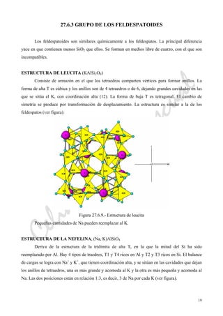 CeliaMarcosPascual
19
27.6.3 GRUPO DE LOS FELDESPATOIDES
Los feldespatoides son similares químicamente a los feldespatos. La principal diferencia
yace en que contienen menos SiO2 que ellos. Se forman en medios libre de cuarzo, con el que son
incompatibles.
ESTRUCTURA DE LEUCITA (KAlSi2O6)
Consiste de armazón en el que los tetraedros comparten vértices para formar anillos. La
forma de alta T es cúbica y los anillos son de 4 tetraedros o de 6, dejando grandes cavidades en las
que se sitúa el K, con coordinación alta (12). La forma de baja T es tetragonal. El cambio de
simetría se produce por transformación de desplazamiento. La estructura es similar a la de los
feldespatos (ver figura).
Figura 27.6.9.- Estructura de leucita
Pequeñas cantidades de Na pueden reemplazar al K.
ESTRUCTURA DE LA NEFELINA, (Na, K)AlSiO4
Deriva de la estructura de la tridimita de alta T, en la que la mitad del Si ha sido
reemplazado por Al. Hay 4 tipos de traedros, T1 y T4 ricos en Al y T2 y T3 ricos en Si. El balance
de cargas se logra con Na+
y K+
, que tienen coordinación alta, y se sitúan en las cavidades que dejan
los anillos de tetraedros, una es más grande y acomoda al K y la otra es más pequeña y acomoda al
Na. Las dos posiciones están en relación 1:3, es decir, 3 de Na por cada K (ver figura).
 