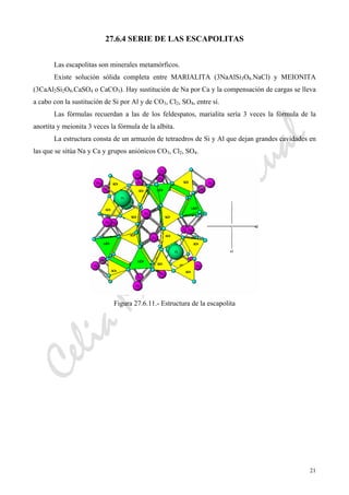 CeliaMarcosPascual
21
27.6.4 SERIE DE LAS ESCAPOLITAS
Las escapolitas son minerales metamórficos.
Existe solución sólida completa entre MARIALITA (3NaAlSi3O8.NaCl) y MEIONITA
(3CaAl2Si2O8.CaSO4 o CaCO3). Hay sustitución de Na por Ca y la compensación de cargas se lleva
a cabo con la sustitución de Si por Al y de CO3, Cl2, SO4, entre sí.
Las fórmulas recuerdan a las de los feldespatos, marialita sería 3 veces la fórmula de la
anortita y meionita 3 veces la fórmula de la albita.
La estructura consta de un armazón de tetraedros de Si y Al que dejan grandes cavidades en
las que se sitúa Na y Ca y grupos aniónicos CO3, Cl2, SO4.
Figura 27.6.11.- Estructura de la escapolita
 