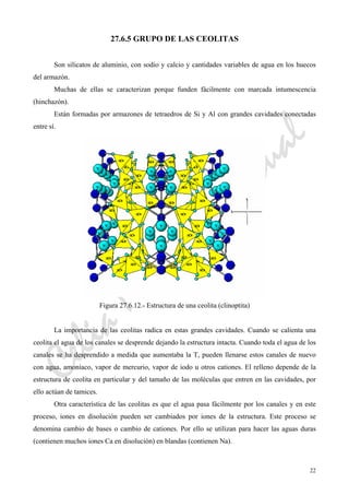 CeliaMarcosPascual
22
27.6.5 GRUPO DE LAS CEOLITAS
Son silicatos de aluminio, con sodio y calcio y cantidades variables de agua en los huecos
del armazón.
Muchas de ellas se caracterizan porque funden fácilmente con marcada intumescencia
(hinchazón).
Están formadas por armazones de tetraedros de Si y Al con grandes cavidades conectadas
entre sí.
Figura 27.6.12.- Estructura de una ceolita (clinoptita)
La importancia de las ceolitas radica en estas grandes cavidades. Cuando se calienta una
ceolita el agua de los canales se desprende dejando la estructura intacta. Cuando toda el agua de los
canales se ha desprendido a medida que aumentaba la T, pueden llenarse estos canales de nuevo
con agua, amoníaco, vapor de mercurio, vapor de iodo u otros cationes. El relleno depende de la
estructura de ceolita en particular y del tamaño de las moléculas que entren en las cavidades, por
ello actúan de tamices.
Otra característica de las ceolitas es que el agua pasa fácilmente por los canales y en este
proceso, iones en disolución pueden ser cambiados por iones de la estructura. Este proceso se
denomina cambio de bases o cambio de cationes. Por ello se utilizan para hacer las aguas duras
(contienen muchos iones Ca en disolución) en blandas (contienen Na).
 