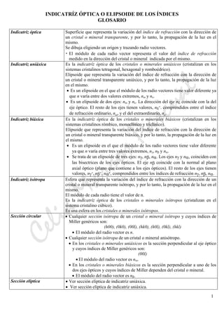 CeliaMarcosPascual
1
INDICATRÍZ ÓPTICA O ELIPSOIDE DE LOS ÍNDICES
GLOSARIO
Indicatríz óptica Superficie que representa la variación del índice de refracción con la dirección de
un cristal o mineral transparente, y por lo tanto, la propagación de la luz en el
mismo.
Se dibuja eligiendo un origen y trazando radio vectores.
• El módulo de cada radio vector representa el valor del índice de refracción
medido en la dirección del cristal o mineral indicada por el mismo.
Indicatríz uniáxica Es la indicatríz óptica de los cristales o minerales uniáxicos (cristalizan en los
sistemas cristalinos tetragonal, hexagonal y romboédrico).
Elipsoide que representa la variación del índice de refracción con la dirección de
un cristal o mineral transparente uniáxico, y por lo tanto, la propagación de la luz
en el mismo.
• Es un elipsoide en el que el módulo de los radio vectores tiene valor diferente ya
que n varía entre dos valores extremos, nω y nε.
• Es un elipsoide de dos ejes: nω y nε. La dirección del eje nε coincide con la del
eje óptico. El resto de los ejes tienen valores, nε’. comprendidos entre el índice
de refracción ordinario, nω, y el del extraordinario, nε.
Indicatríz biáxica Es la indicatríz óptica de los cristales o minerales biáxicos (cristalizan en los
sistemas cristalinos rómbico, monoclínico y triclínico).
Elipsoide que representa la variación del índice de refracción con la dirección de
un cristal o mineral transparente biáxico, y por lo tanto, la propagación de la luz en
el mismo.
• Es un elipsoide en el que el módulo de los radio vectores tiene valor diferente
ya que n varía entre tres valores extremos, nγ, nβ y nα.
• Se trata de un elipsoide de tres ejes: nγ, nβ, nα. Los ejes nγ y nα, coinciden con
las bisectrices de los ejes ópticos. El eje nβ coincide con la normal al plano
axial óptico (plano que contiene a los ejes ópticos). El resto de los ejes tienen
valores, nγ’, nβ’, nα’, comprendidos entre los índices de refracción nγ, nβ, nα.
Indicatríz isótropa Esfera que representa la variación del índice de refracción con la dirección de un
cristal o mineral transparente isótropo, y por lo tanto, la propagación de la luz en el
mismo.
El módulo de cada radio tiene el valor de n.
Es la indicatríz óptica de los cristales o minerales isótropos (cristalizan en el
sistema cristalino cúbico).
Es una esfera en los cristales o minerales isótropos.
Sección circular • Cualquier sección isótropa de un cristal o mineral isótropo y cuyos índices de
Miller genéricos son:
(h00), (0k0), (00l), (hk0), (h0l), (0kl), (hkl)
• El módulo del radio vector es n.
• Cualquier sección isótropa de un cristal o mineral anisótropo.
• En los cristales o minerales uniáxicos es la sección perpendicular al eje óptico
y cuyos índices de Miller genéricos son:
(00l)
• El módulo del radio vector es nω.
• En los cristales o minerales biáxicos es la sección perpendicular a uno de los
dos ejes ópticos y cuyos índices de Miller dependen del cristal o mineral.
• El módulo del radio vector es nβ.
Sección elíptica • Ver sección elíptica de indicatríz uniáxica.
• Ver sección elíptica de indicatríz uniáxica.
 