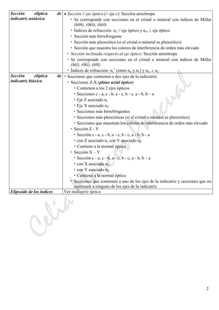 CeliaMarcosPascual
2
Sección elíptica de
indicatríz uniáxica
• Sección // eje óptico (// eje c): Sección anisótropa
• Se corresponde con secciones en el cristal o mineral con índices de Miller
(h00), (0k0), (hk0)
• Índices de refracción: nε // eje óptico y nω ⊥ eje óptico
• Sección más birrefringente
• Sección más pleocróica (si el cristal o mineral es pleocróico)
• Sección que muestra los colores de interferencia de orden más elevado
• Sección inclinada respecto al eje óptico: Sección anisótropa
• Se corresponde con secciones en el cristal o mineral con índices de Miller
(hkl), (0kl), (h0l)
• Índices de refracción: nε’ (entre nω y nε) y nω ⊥ nε’
Sección elíptica de
indicatríz biáxica
• Secciones que contienen a dos ejes de la indicatríz:
• Secciones Z-X (plano axial óptico)
• Contienen a los 2 ejes ópticos
• Secciones c - a, c - b, a - c, b - c, a - b, b – a
• Eje Z asociado nγ
• Eje X asociado nα
• Secciones más birrefringentes
• Secciones más pleocróicas (si el cristal o mineral es pleocróico)
• Secciones que muestran los colores de interferencia de orden más elevado
• Sección Z - Y
• Sección c - a, c - b, a - c, b - c, a - b, b - a
• con Z asociado nγ con Y asociado nβ
• Contiene a la normal óptica
• Sección X – Y
• Sección c - a, c - b, a - c, b - c, a - b, b – a
• con X asociado nα
• con Y asociado nβ
• Contiene a la normal óptica
• Secciones que contienen a uno de los ejes de la indicatríz y secciones que no
contienen a ninguno de los ejes de la indicatríz
Elipsoide de los índices Ver indicatríz óptica
 