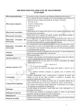 CeliaMarcosPascual
1
MICROSCOPIO POLARIZANTE DE TRANSMISIÓN
GLOSARIO
Microscopio polarizante Es un microscopio compuesto que dispone también de polarizadores.
Microscopio compuesto
Es un sistema de lentes montadas en un tubo diseñadas para formar en la
retina del ojo una imagen aumentada de un objeto. Consta de:
• Fuente de luz
• Lentes condensadoras
• Platina giratoria
• Objetivo
• Ocular
Observación conoscópica
Observación de la imagen de la fuente de luz cuando el microscopio está
en disposición conoscópica.
Observación ortoscópica
Observación de la imagen del objeto situado en la platina cuando el
microscopio está en disposición ortoscópica.
Disposición ortoscópica del
microscopio
Es la disposición del microscopio en la que el polarizador está en la
trayectoria óptica y cuando el analizador está insertado tiene su dirección
de vibración perpendicular a la del polarizador anterior.
Disposición conoscópica del
microscopio
Es la disposición normal del microscopio en la que el polarizador, lentes
condensadoras y lente de Bertrand están en la trayectoria óptica y cuando
el analizador está insertado tiene su dirección de vibración perpendicular
a la del polarizador anterior.
Aumento
Generalmente referido al aumento del microscopio. Es aproximadamente
igual a los aumentos del ocular y del objetivo.
Analizador Ver en polarizador.
Apertura angular A.A.
•Ángulo entre los rayos más divergentes que pueden entrar en el objetivo
desde un punto enfocado del objeto de la platina.
Apertura numérica A.N.
Ángulo del cono de luz que entra en el objetivo procedente del objeto
enfocado de la platina
A.N. = nsenA.A./2
A.A. es la apertura angular
n es el índice de refracción del medio entre objeto y objetivo. En el
aire es 1.
• La apertura numérica aumenta, en general, con el aumento del
objetivo.
Condensador
También denominado lentes condensadoras. Conjunto de lentes que
dirigen un cono de luz sobre el objeto a examinar y conseguir una
resolución óptima del objetivo usado.
Conjunto de la subplatina
Está formado por el sistema de lentes que se encuentra debajo de la
platina del microscopio: polarizador, diafragmas, lentes condensadoras.
•En muchos microscopios puede desplazarse verticalmente con el objeto
de optimizar la calidad de la iluminación.
Diafragma
Se sitúa debajo de la platina y suele haber uno o dos, diafragma iris y
diafragma de apertura.
Diafragma de apertura
Se utiliza para aumentar la resolución cuando se cierra, lo que puede
apreciarse cuando se insertan las lentes de Bertrand.
Diafragma iris Reduce el área iluminada en el objeto a examinar.
Distancia de trabajo
Distancia entre la parte más baja del objetivo y la parte más alta del objeto
situado en la platina.
 