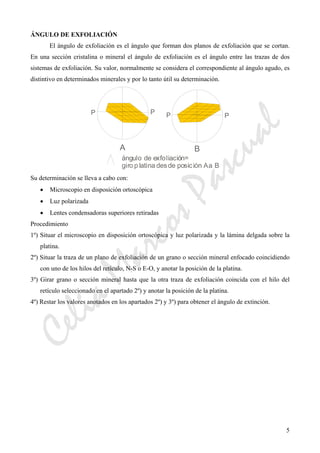CeliaMarcosPascual
5
ÁNGULO DE EXFOLIACIÓN
El ángulo de exfoliación es el ángulo que forman dos planos de exfoliación que se cortan.
En una sección cristalina o mineral el ángulo de exfoliación es el ángulo entre las trazas de dos
sistemas de exfoliación. Su valor, normalmente se considera el correspondiente al ángulo agudo, es
distintivo en determinados minerales y por lo tanto útil su determinación.
Su determinación se lleva a cabo con:
• Microscopio en disposición ortoscópica
• Luz polarizada
• Lentes condensadoras superiores retiradas
Procedimiento
1º) Situar el microscopio en disposición ortoscópica y luz polarizada y la lámina delgada sobre la
platina.
2º) Situar la traza de un plano de exfoliación de un grano o sección mineral enfocado coincidiendo
con uno de los hilos del retículo, N-S o E-O, y anotar la posición de la platina.
3º) Girar grano o sección mineral hasta que la otra traza de exfoliación coincida con el hilo del
retículo seleccionado en el apartado 2º) y anotar la posición de la platina.
4º) Restar los valores anotados en los apartados 2º) y 3º) para obtener el ángulo de extinción.
 
