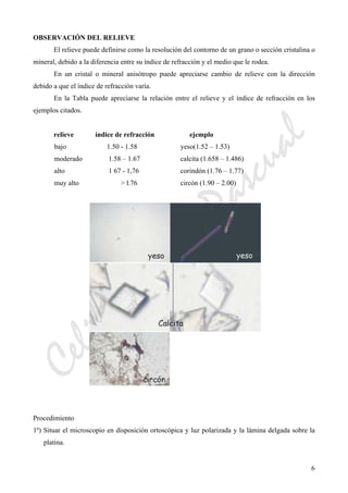 CeliaMarcosPascual
6
OBSERVACIÓN DEL RELIEVE
El relieve puede definirse como la resolución del contorno de un grano o sección cristalina o
mineral, debido a la diferencia entre su índice de refracción y el medio que le rodea.
En un cristal o mineral anisótropo puede apreciarse cambio de relieve con la dirección
debido a que el índice de refracción varía.
En la Tabla puede apreciarse la relación entre el relieve y el índice de refracción en los
ejemplos citados.
relieve índice de refracción ejemplo
bajo 1.50 - 1.58 yeso(1.52 – 1.53)
moderado 1.58 – 1.67 calcita (1.658 – 1.486)
alto 1 67 - 1,76 corindón (1.76 – 1.77)
muy alto > l.76 circón (1.90 – 2.00)
Procedimiento
1º) Situar el microscopio en disposición ortoscópica y luz polarizada y la lámina delgada sobre la
platina.
 