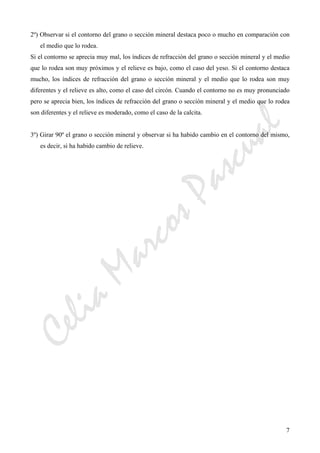 CeliaMarcosPascual
7
2º) Observar si el contorno del grano o sección mineral destaca poco o mucho en comparación con
el medio que lo rodea.
Si el contorno se aprecia muy mal, los índices de refracción del grano o sección mineral y el medio
que lo rodea son muy próximos y el relieve es bajo, como el caso del yeso. Si el contorno destaca
mucho, los índices de refracción del grano o sección mineral y el medio que lo rodea son muy
diferentes y el relieve es alto, como el caso del circón. Cuando el contorno no es muy pronunciado
pero se aprecia bien, los índices de refracción del grano o sección mineral y el medio que lo rodea
son diferentes y el relieve es moderado, como el caso de la calcita.
3º) Girar 90º el grano o sección mineral y observar si ha habido cambio en el contorno del mismo,
es decir, si ha habido cambio de relieve.
 