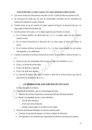 CeliaMarcosPascual
9
ELECCIÓN DE LA CRUZ AXIAL EN CADA SISTEMA CRISTALINO
• Las cruces axiales de cada sistema coinciden con las 7 celdas de Bravais primitivas (P).
• Se construyen de modo que los ejes de coordenadas coincidan con los elementos de
simetría del material en estado cristalino.
• Cuando existe un eje de rotación de orden superior al binario, la dirección del eje c se
elige según la dirección de dicho eje.
• Las direcciones de los ejes a y b se eligen según los ejes binarios si existen.
• En el sistema rómbico, las direcciones de a, b y c se eligen según los ejes binarios
cuando existen.
• En el sistema monoclínico la dirección de b se elige según el único eje binario si
existe.
• En el sistema triclínico la elección de a, b y c se hace seleccionando las tres aristas
más pequeñas y no coplanarias.
• Cuando se considera la simetría externa de un cristal, se acostumbra a utilizar los ejes x, y
y z.
• Serían los ejes de coordenadas sobre los que se sitúan las constantes a, b y c.
• El eje z se orienta de arriba abajo
• El eje y de derecha a izquierda
• El eje x de atrás hacia delante.
• La elección de dichos ejes sobre el cristal se haría de la misma manera que para la
elección de las direcciones de a, b y c
4.5 SÍMBOLO DE LOS GRUPOS PUNTUALES
Existen dos tipos de símbolos.
1. Notación de Schoenflies, que es la más antigua de todas.
• Consiste de una letra mayúscula, característica del tipo del grupo puntual,
• Puede ir acompañada de uno o más subíndices:
o Uno de ellos numérico
o El otro una letra minúscula
o cuando existen ambos se escriben en este orden
2. Notación de Hermann Mauguin (o notación internacional)
• Consiste en sucesión de números y la letra m (plano de reflexión)
• Corresponden a los símbolos que representan los distintos elementos de simetría.
 