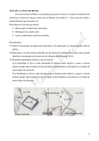 CeliaMarcosPascual
8
TEST DE LA LÍNEA DE BECKE
El test de la línea de Becke es una prueba que permite conocer si el índice de refracción del
cristal que se observa es mayor o menor que el bálsamo de Canadá (n = 1.54) o que otro cristal o
mineral diferente que esté junto a él.
Para observar el test hay que utilizar:
• Microscopio en disposición ortoscópica
• Diafragma iris a medio cerrar
• Lentes condensadoras superiores retiradas
Procedimiento
1º) Situar el microscopio en disposición ortoscópica y luz polarizada y la lámina delgada sobre la
platina.
2º)Situar grano o sección mineral enfocado con una dirección cristalográfica u óptica que se pueda
identificar coincidiendo con la dirección de vibración del polarizador (E-O).
3º) Desenfocar ligeramente el grano o sección mineral.
Si el desenfoque se lleva a cabo aumentando la distancia entre objetivo y grano o sección
mineral situado sobre la platina la línea de Becke (línea brillante) se introducirá en el medio de
mayor índice de refracción.
Si el desenfoque se lleva a cabo disminuyendo la distancia entre objetivo y grano o sección
mineral situado sobre la platina la línea de Becke (línea brillante) se introducirá en el medio de
menor índice de refracción.
Calcita
Línea de Becke
Grano desenfocado
n=1,48
n=1,54 n=1,54
n=1,65
Grano enfocado
 