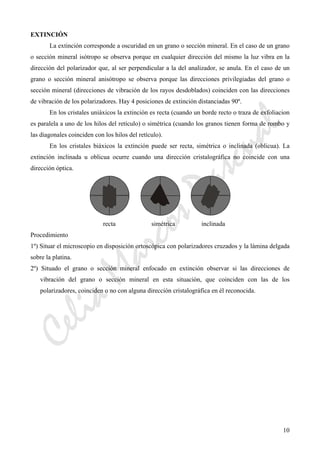 CeliaMarcosPascual
10
EXTINCIÓN
La extinción corresponde a oscuridad en un grano o sección mineral. En el caso de un grano
o sección mineral isótropo se observa porque en cualquier dirección del mismo la luz vibra en la
dirección del polarizador que, al ser perpendicular a la del analizador, se anula. En el caso de un
grano o sección mineral anisótropo se observa porque las direcciones privilegiadas del grano o
sección mineral (direcciones de vibración de los rayos desdoblados) coinciden con las direcciones
de vibración de los polarizadores. Hay 4 posiciones de extinción distanciadas 90º.
En los cristales uniáxicos la extinción es recta (cuando un borde recto o traza de exfoliacion
es paralela a uno de los hilos del retículo) o simétrica (cuando los granos tienen forma de rombo y
las diagonales coinciden con los hilos del retículo).
En los cristales biáxicos la extinción puede ser recta, simétrica o inclinada (oblicua). La
extinción inclinada u oblicua ocurre cuando una dirección cristalográfica no coincide con una
dirección óptica.
recta simétrica inclinada
Procedimiento
1º) Situar el microscopio en disposición ortoscópica con polarizadores cruzados y la lámina delgada
sobre la platina.
2º) Situado el grano o sección mineral enfocado en extinción observar si las direcciones de
vibración del grano o sección mineral en esta situación, que coinciden con las de los
polarizadores, coinciden o no con alguna dirección cristalográfica en él reconocida.
 