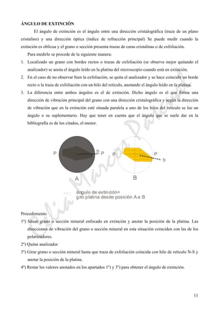 CeliaMarcosPascual
11
ÁNGULO DE EXTINCIÓN
El ángulo de extinción es el ángulo entre una dirección cristalográfica (traza de un plano
cristalino) y una dirección óptica (índice de refracción principal) Se puede medir cuando la
extinción es oblicua y el grano o sección presenta trazas de caras cristalinas o de exfoliación.
Para medirlo se procede de la siguiente manera:
1. Localizado un grano con bordes rectos o trazas de exfoliación (se observa mejor quitando el
analizador) se anota el ángulo leído en la platina del microscopio cuando está en extinción.
2. En el caso de no observar bien la exfoliación, se quita el analizador y se hace coincidir un borde
recto o la traza de exfoliación con un hilo del retículo, anotando el ángulo leído en la platina.
3. La diferencia entre ambos ángulos es el de extinción. Dicho ángulo es el que forma una
dirección de vibración principal del grano con una dirección cristalográfica y según la dirección
de vibración que en la extinción esté situada paralela a uno de los hilos del retículo se lee un
ángulo o su suplementario. Hay que tener en cuenta que el ángulo que se suele dar en la
bibliografía es de los citados, el menor.
Procedimiento
1º) Situar grano o sección mineral enfocado en extinción y anotar la posición de la platina. Las
direcciones de vibración del grano o sección mineral en esta situación coinciden con las de los
polarizadores.
2º) Quitar analizador
3º) Girar grano o sección mineral hasta que traza de exfoliación coincida con hilo de retículo N-S y
anotar la posición de la platina.
4º) Restar los valores anotados en los apartados 1º) y 3º) para obtener el ángulo de extinción.
 