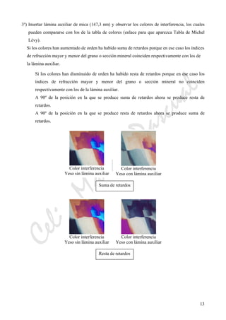 CeliaMarcosPascual
13
3º) Insertar lámina auxiliar de mica (147,3 nm) y observar los colores de interferencia, los cuales
pueden compararse con los de la tabla de colores (enlace para que aparezca Tabla de Michel
Lévy).
Si los colores han aumentado de orden ha habido suma de retardos porque en ese caso los índices
de refracción mayor y menor del grano o sección mineral coinciden respectivamente con los de
la lámina auxiliar.
Si los colores han disminuido de orden ha habido resta de retardos porque en ese caso los
índices de refracción mayor y menor del grano o sección mineral no coinciden
respectivamente con los de la lámina auxiliar.
A 90º de la posición en la que se produce suma de retardos ahora se produce resta de
retardos.
A 90º de la posición en la que se produce resta de retardos ahora se produce suma de
retardos.
Color interferencia
Yeso sin lámina auxiliar
Color interferencia
Yeso con lámina auxiliar
Suma de retardos
Color interferencia
Yeso sin lámina auxiliar
Color interferencia
Yeso con lámina auxiliar
Resta de retardos
 