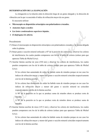 CeliaMarcosPascual
14
DETERMINACIÓN DE LA ELONGACIÓN
La elongación es la relación entra la dirección larga de un grano alargado y la dirección de
vibración con la que va asociada el índice de refracción mayor de ese grano.
Es necesario utilizar:
• Microscopio en disposición ortoscópica con polarizadores cruzados.
• Aumentos bajos a medios
• Las lentes condensadoras superiores bajadas.
• El diafragma iris abierto.
Procedimiento
1º) Situar el microscopio en disposición ortoscópica con polarizadores cruzados y la lámina delgada
sobre la platina.
2º) Situar grano o sección mineral enfocado a 45º de la posición de extinción y observar los colores
de interferencia, los cuales pueden compararse con los de la tabla de colores (enlace para que
aparezca Tabla de Michel Lévy).
3º) Insertar lámina auxiliar de yeso (530 nm) y observar los colores de interferencia, los cuales
pueden compararse con los de la tabla de colores (enlace para que aparezca Tabla de Michel
Lévy).
Si los colores han aumentado de orden ha habido suma de retardos porque en ese caso los
índices de refracción mayor y menor del grano o sección mineral coinciden respectivamente
con los de la lámina auxiliar.
Si los colores han disminuido de orden ha habido resta de retardos porque en ese caso los
índices de refracción mayor y menor del grano o sección mineral no coinciden
respectivamente con los de la lámina auxiliar.
A 90º de la posición en la que se produce suma de retardos ahora se produce resta de
retardos.
A 90º de la posición en la que se produce resta de retardos ahora se produce suma de
retardos.
4º) Insertar lámina auxiliar de mica (147,3 nm) y observar los colores de interferencia, los cuales
pueden compararse con los de la tabla de colores (enlace para que aparezca Tabla de Michel
Lévy).
Si los colores han aumentado de orden ha habido suma de retardos porque en ese caso los
índices de refracción mayor y menor del grano o sección mineral coinciden respectivamente
con los de la lámina auxiliar.
 