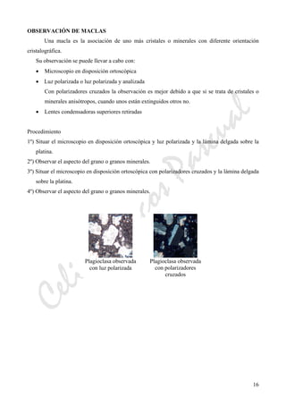 CeliaMarcosPascual
16
OBSERVACIÓN DE MACLAS
Una macla es la asociación de uno más cristales o minerales con diferente orientación
cristalográfica.
Su observación se puede llevar a cabo con:
• Microscopio en disposición ortoscópica
• Luz polarizada o luz polarizada y analizada
Con polarizadores cruzados la observación es mejor debido a que si se trata de cristales o
minerales anisótropos, cuando unos están extinguidos otros no.
• Lentes condensadoras superiores retiradas
Procedimiento
1º) Situar el microscopio en disposición ortoscópica y luz polarizada y la lámina delgada sobre la
platina.
2º) Observar el aspecto del grano o granos minerales.
3º) Situar el microscopio en disposición ortoscópica con polarizadores cruzados y la lámina delgada
sobre la platina.
4º) Observar el aspecto del grano o granos minerales.
Plagioclasa observada
con luz polarizada
Plagioclasa observada
con polarizadores
cruzados
 