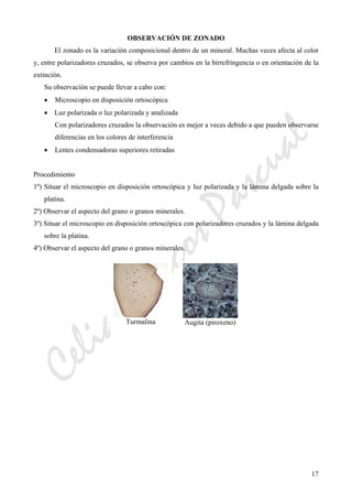 CeliaMarcosPascual
17
OBSERVACIÓN DE ZONADO
El zonado es la variación composicional dentro de un mineral. Muchas veces afecta al color
y, entre polarizadores cruzados, se observa por cambios en la birrefringencia o en orientación de la
extinción.
Su observación se puede llevar a cabo con:
• Microscopio en disposición ortoscópica
• Luz polarizada o luz polarizada y analizada
Con polarizadores cruzados la observación es mejor a veces debido a que pueden observarse
diferencias en los colores de interferencia
• Lentes condensadoras superiores retiradas
Procedimiento
1º) Situar el microscopio en disposición ortoscópica y luz polarizada y la lámina delgada sobre la
platina.
2º) Observar el aspecto del grano o granos minerales.
3º) Situar el microscopio en disposición ortoscópica con polarizadores cruzados y la lámina delgada
sobre la platina.
4º) Observar el aspecto del grano o granos minerales.
Turmalina Augita (piroxeno)
 