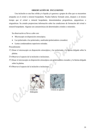 CeliaMarcosPascual
18
OBSERVACIÓN DE INCLUSIONES
Una inclusión es una fase sólida y/o líquida y/o gaseosa o grupos de ellas que se encuentran
atrapadas en el cristal o mineral hospedante. Pueden haberse formado antes, después o al mismo
tiempo que el cristal o mineral hospedante, denominándose progenéticas, epigenéticas o
singenéticas. Su estudio proporciona información sobre las condiciones de formación del cristal o
mineral hospedante. Algunas son características de determinados cristales o minerales.
Su observación se lleva a cabo con:
• Microscopio en disposición ortoscópica.
• Luz polarizada o luz polarizada y analizada (polarizadores cruzados).
• Lentes condensadoras superiores retiradas.
Procedimiento
1º) Situar el microscopio en disposición ortoscópica y luz polarizada y la lámina delgada sobre la
platina.
2º) Observar el aspecto de la inclusión o inclusiones.
3º) Situar el microscopio en disposición ortoscópica con polarizadores cruzados y la lámina delgada
sobre la platina.
4º) Observar el aspecto de la inclusión o inclusiones.
Circón en
feldespato
Circón en apatito
 