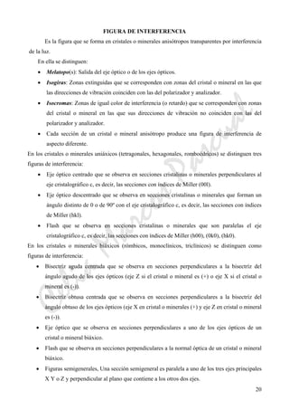 CeliaMarcosPascual
20
FIGURA DE INTERFERENCIA
Es la figura que se forma en cristales o minerales anisótropos transparentes por interferencia
de la luz.
En ella se distinguen:
• Melatopo(s): Salida del eje óptico o de los ejes ópticos.
• Isogiras: Zonas extinguidas que se corresponden con zonas del cristal o mineral en las que
las direcciones de vibración coinciden con las del polarizador y analizador.
• Isocromas: Zonas de igual color de interferencia (o retardo) que se corresponden con zonas
del cristal o mineral en las que sus direcciones de vibración no coinciden con las del
polarizador y analizador.
• Cada sección de un cristal o mineral anisótropo produce una figura de interferencia de
aspecto diferente.
En los cristales o minerales uniáxicos (tetragonales, hexagonales, romboédricos) se distinguen tres
figuras de interferencia:
• Eje óptico centrado que se observa en secciones cristalinas o minerales perpendiculares al
eje cristalográfico c, es decir, las secciones con índices de Miller (00l).
• Eje óptico descentrado que se observa en secciones cristalinas o minerales que forman un
ángulo distinto de 0 o de 90º con el eje cristalográfico c, es decir, las secciones con índices
de Miller (hkl).
• Flash que se observa en secciones cristalinas o minerales que son paralelas el eje
cristalográfico c, es decir, las secciones con índices de Miller (h00), (0k0), (hk0).
En los cristales o minerales biáxicos (rómbicos, monoclínicos, triclínicos) se distinguen como
figuras de interferencia:
• Bisectríz aguda centrada que se observa en secciones perpendiculares a la bisectríz del
ángulo agudo de los ejes ópticos (eje Z si el cristal o mineral es (+) o eje X si el cristal o
mineral es (-)).
• Bisectríz obtusa centrada que se observa en secciones perpendiculares a la bisectríz del
ángulo obtuso de los ejes ópticos (eje X en cristal o minerales (+) y eje Z en cristal o mineral
es (-)).
• Eje óptico que se observa en secciones perpendiculares a uno de los ejes ópticos de un
cristal o mineral biáxico.
• Flash que se observa en secciones perpendiculares a la normal óptica de un cristal o mineral
biáxico.
• Figuras semigenerales, Una sección semigeneral es paralela a uno de los tres ejes principales
X Y o Z y perpendicular al plano que contiene a los otros dos ejes.
 