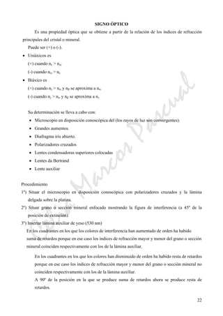CeliaMarcosPascual
22
SIGNO ÓPTICO
Es una propiedad óptica que se obtiene a partir de la relación de los índices de refracción
principales del cristal o mineral.
Puede ser (+) o (-).
• Uniáxicos es
(+) cuando nε > nω
(-) cuando nω > nε
• Biáxico es
(+) cuando nγ > nα y nβ se aproxima a nα
(-) cuando nγ > nα y nβ se aproxima a nγ
Su determinación se lleva a cabo con:
• Microscopio en disposición conoscópica del (los rayos de luz son convergentes).
• Grandes aumentos.
• Diafragma iris abierto.
• Polarizadores cruzados
• Lentes condensadoras superiores colocadas
• Lentes da Bertrand
• Lente auxiliar
Procedimiento
1º) Situar el microscopio en disposición conoscópica con polarizadores cruzados y la lámina
delgada sobre la platina.
2º) Situar grano o sección mineral enfocado mostrando la figura de interferencia (a 45º de la
posición de extinción).
3º) Insertar lámina auxiliar de yeso (530 nm)
En los cuadrantes en los que los colores de interferencia han aumentado de orden ha habido
suma de retardos porque en ese caso los índices de refracción mayor y menor del grano o sección
mineral coinciden respectivamente con los de la lámina auxiliar.
En los cuadrantes en los que los colores han disminuido de orden ha habido resta de retardos
porque en ese caso los índices de refracción mayor y menor del grano o sección mineral no
coinciden respectivamente con los de la lámina auxiliar.
A 90º de la posición en la que se produce suma de retardos ahora se produce resta de
retardos.
 